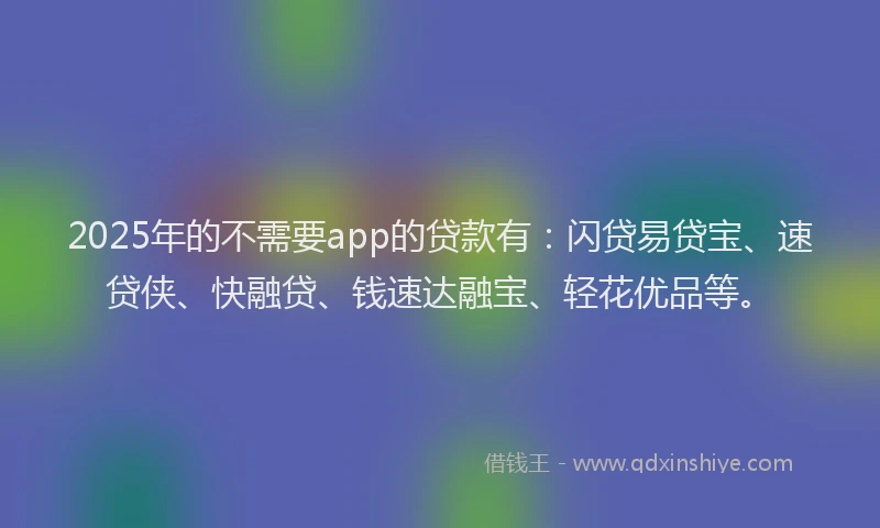 2025年的不需要app的贷款有：闪贷易贷宝、速贷侠、快融贷、钱速达融宝、轻花优品等。