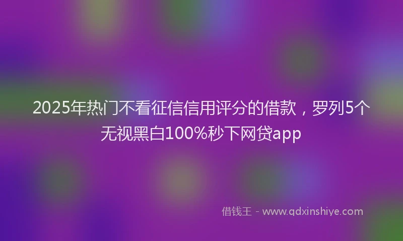 2025年热门不看征信信用评分的借款，罗列5个无视黑白100%秒下网贷app