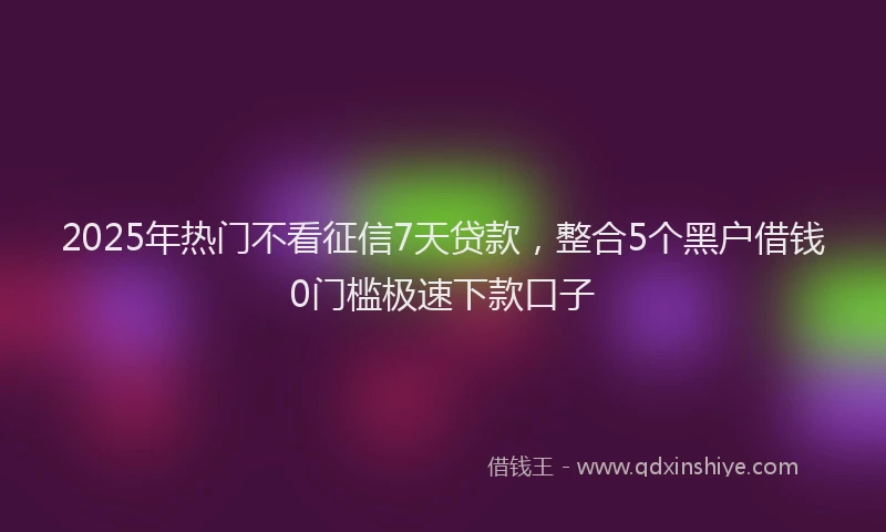 2025年热门不看征信7天贷款，整合5个黑户借钱0门槛极速下款口子