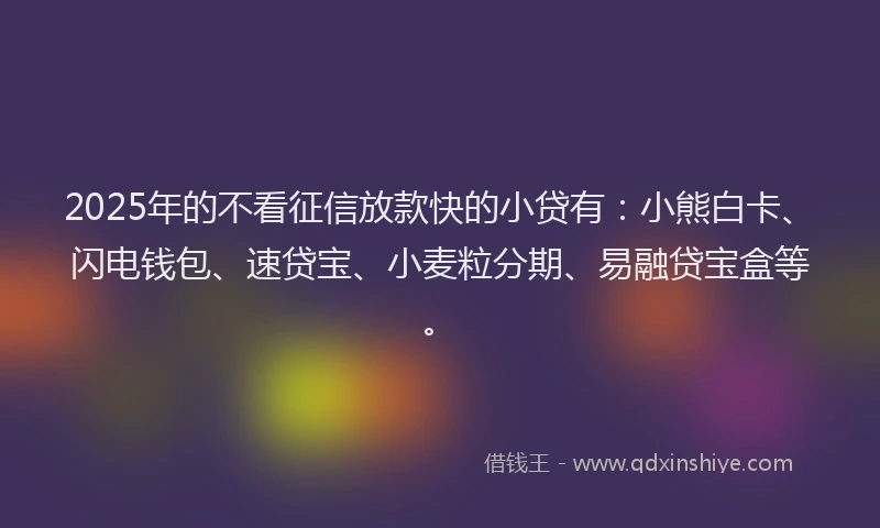2025年的不看征信放款快的小贷有：小熊白卡、闪电钱包、速贷宝、小麦粒分期、易融贷宝盒等。