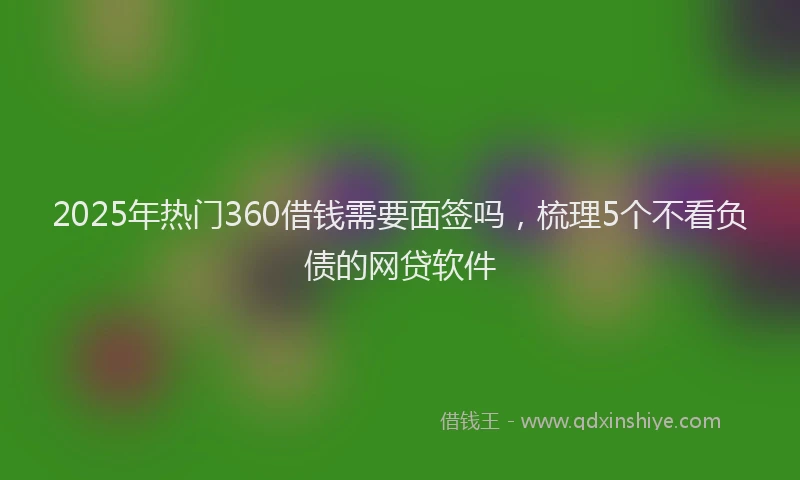2025年热门360借钱需要面签吗，梳理5个不看负债的网贷软件