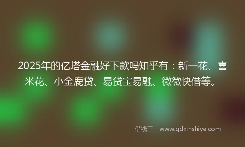 2025年的亿塔金融好下款吗知乎有：新一花、喜米花、小金鹿贷、易贷宝易融、微微快借等。
