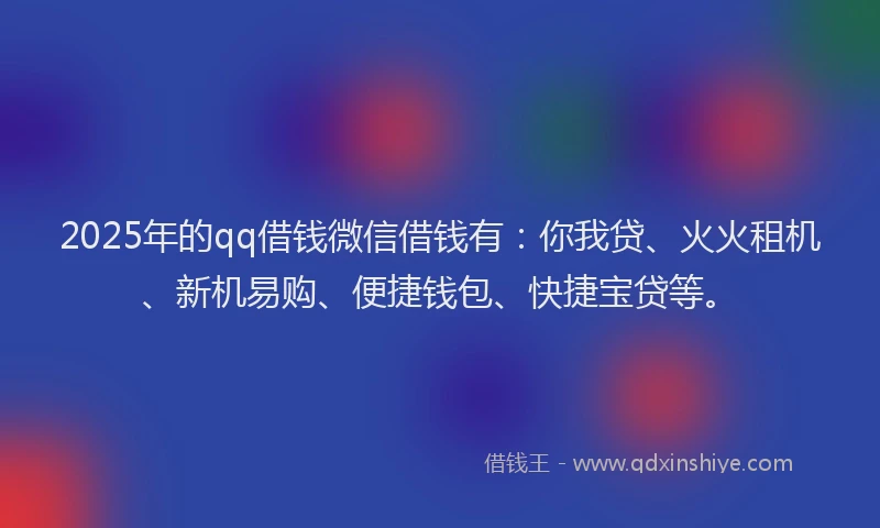 2025年的qq借钱微信借钱有：你我贷、火火租机、新机易购、便捷钱包、快捷宝贷等。
