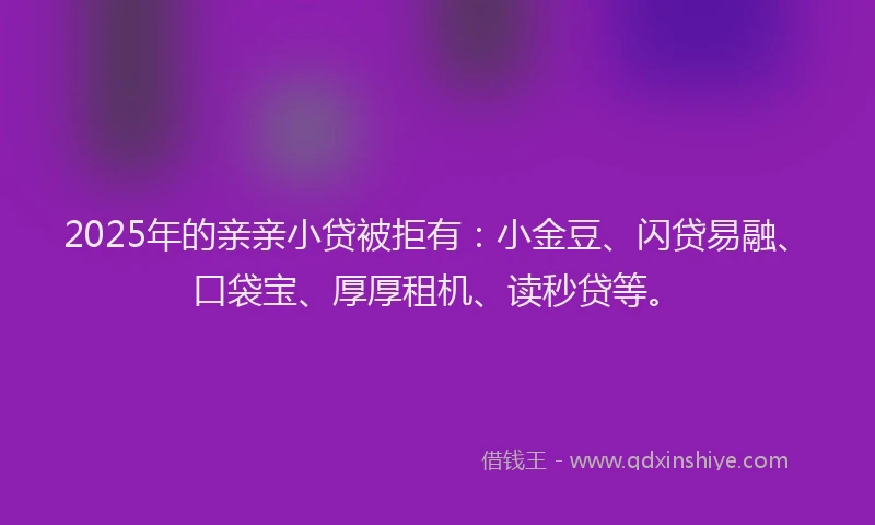 2025年的亲亲小贷被拒有：小金豆、闪贷易融、口袋宝、厚厚租机、读秒贷等。