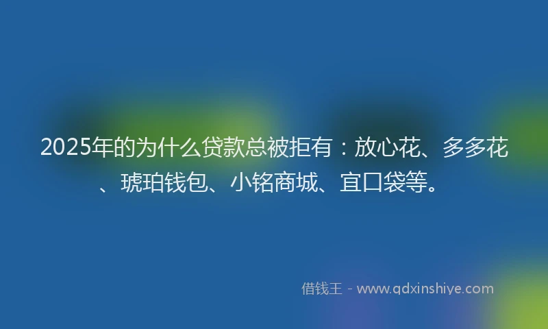 2025年的为什么贷款总被拒有：放心花、多多花、琥珀钱包、小铭商城、宜口袋等。