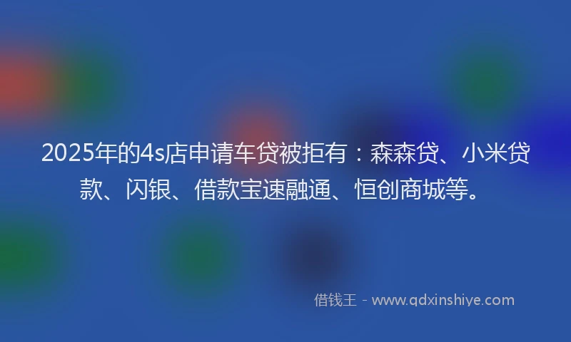 2025年的4s店申请车贷被拒有：森森贷、小米贷款、闪银、借款宝速融通、恒创商城等。