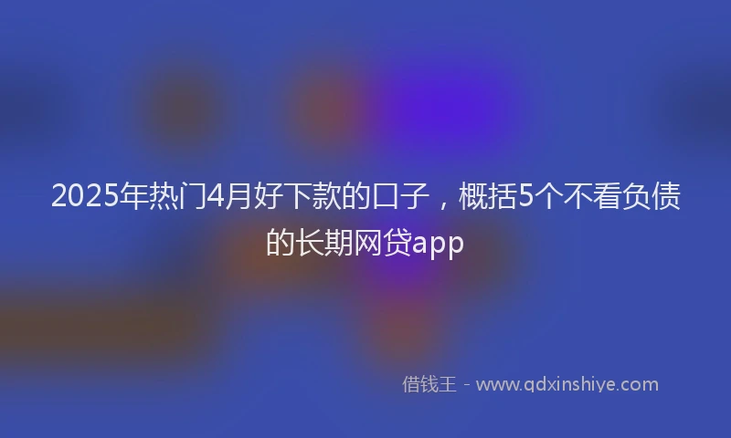 2025年热门4月好下款的口子，概括5个不看负债的长期网贷app