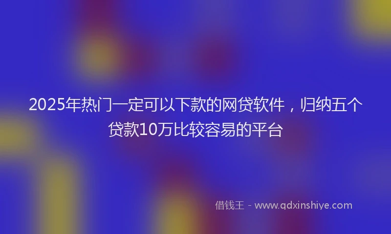 2025年热门一定可以下款的网贷软件，归纳五个贷款10万比较容易的平台