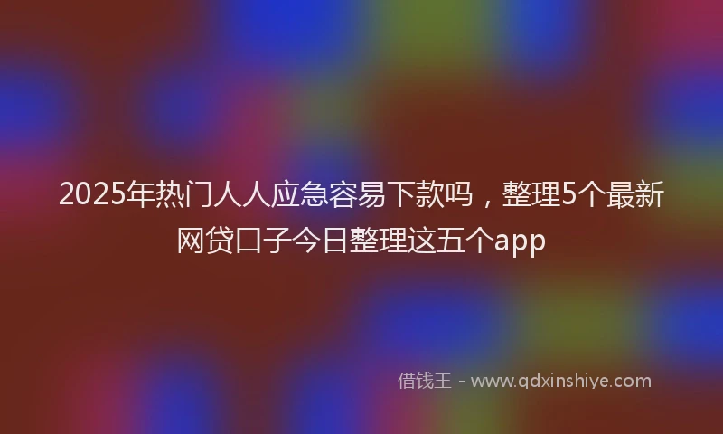 2025年热门人人应急容易下款吗，整理5个最新网贷口子今日整理这五个app