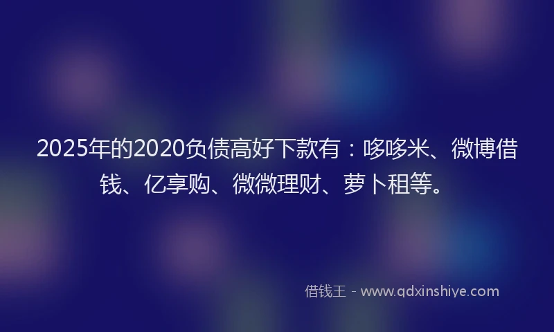 2025年的2020负债高好下款有：哆哆米、微博借钱、亿享购、微微理财、萝卜租等。