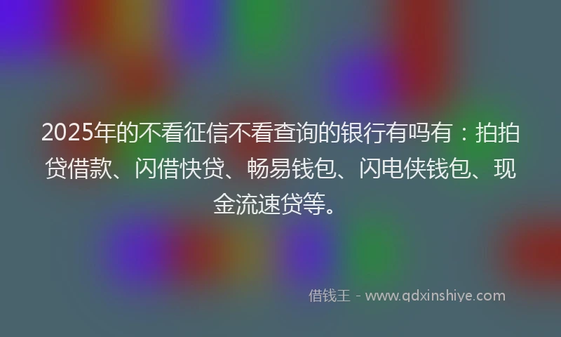 2025年的不看征信不看查询的银行有吗有：拍拍贷借款、闪借快贷、畅易钱包、闪电侠钱包、现金流速贷等。