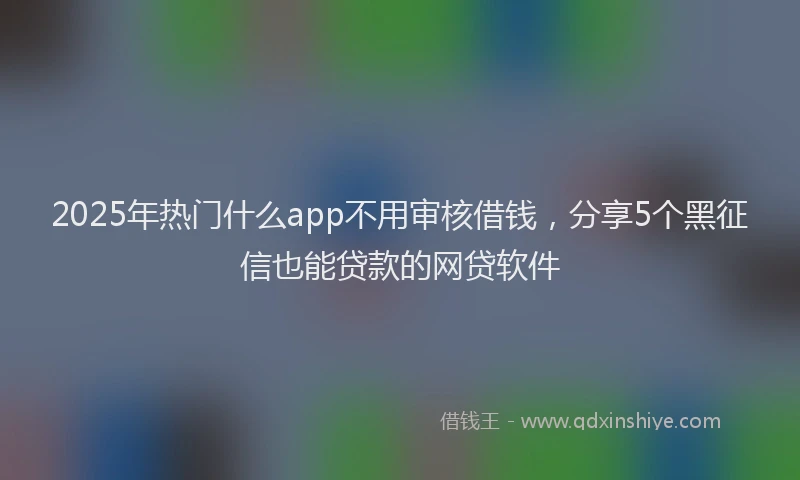 2025年热门什么app不用审核借钱，分享5个黑征信也能贷款的网贷软件
