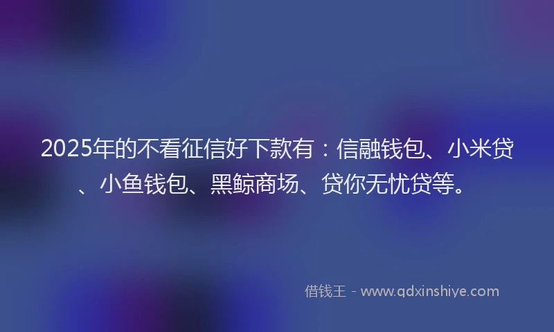 2025年的不看征信好下款有：信融钱包、小米贷、小鱼钱包、黑鲸商场、贷你无忧贷等。