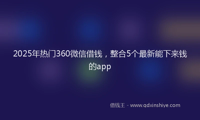 2025年热门360微信借钱，整合5个最新能下来钱的app