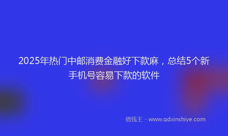 2025年热门中邮消费金融好下款麻，总结5个新手机号容易下款的软件