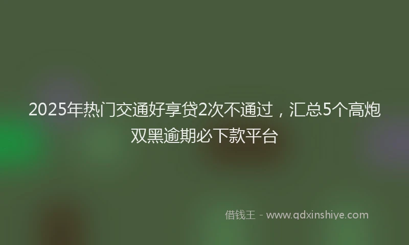 2025年热门交通好享贷2次不通过，汇总5个高炮双黑逾期必下款平台