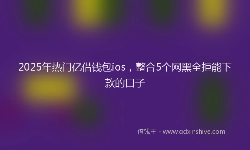 2025年热门亿借钱包ios，整合5个网黑全拒能下款的口子