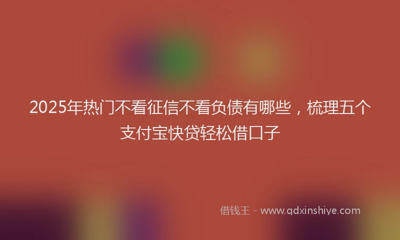 2025年热门不看征信不看负债有哪些，梳理五个支付宝快贷轻松借口子