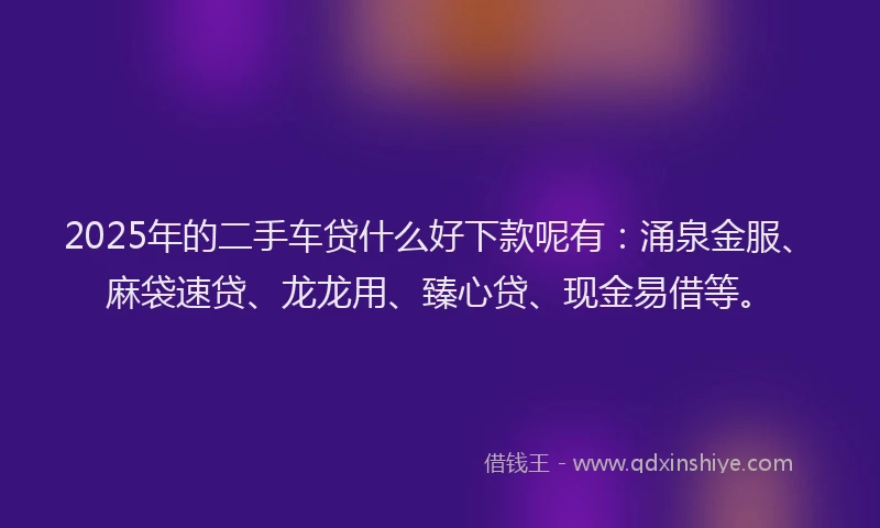 2025年的二手车贷什么好下款呢有：涌泉金服、麻袋速贷、龙龙用、臻心贷、现金易借等。
