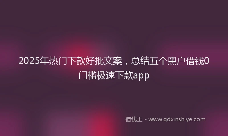 2025年热门下款好批文案，总结五个黑户借钱0门槛极速下款app