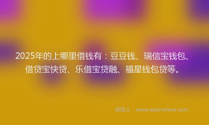 2025年的上哪里借钱有：豆豆钱、瑞信宝钱包、借贷宝快贷、乐借宝贷融、福星钱包贷等。