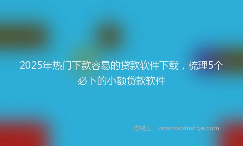 2025年热门下款容易的贷款软件下载，梳理5个必下的小额贷款软件