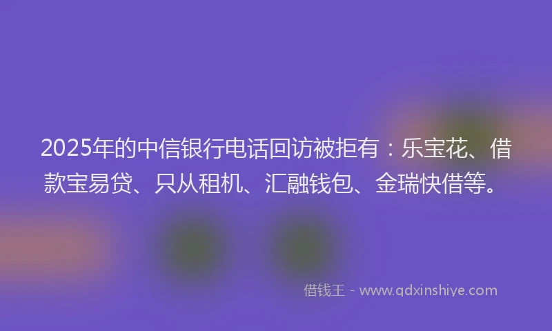 2025年的中信银行电话回访被拒有：乐宝花、借款宝易贷、只从租机、汇融钱包、金瑞快借等。