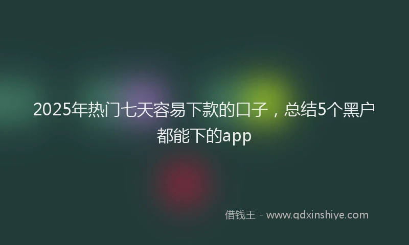 2025年热门七天容易下款的口子，总结5个黑户都能下的app
