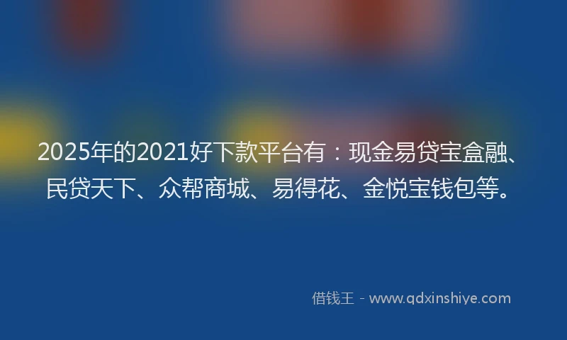 2025年的2021好下款平台有：现金易贷宝盒融、民贷天下、众帮商城、易得花、金悦宝钱包等。