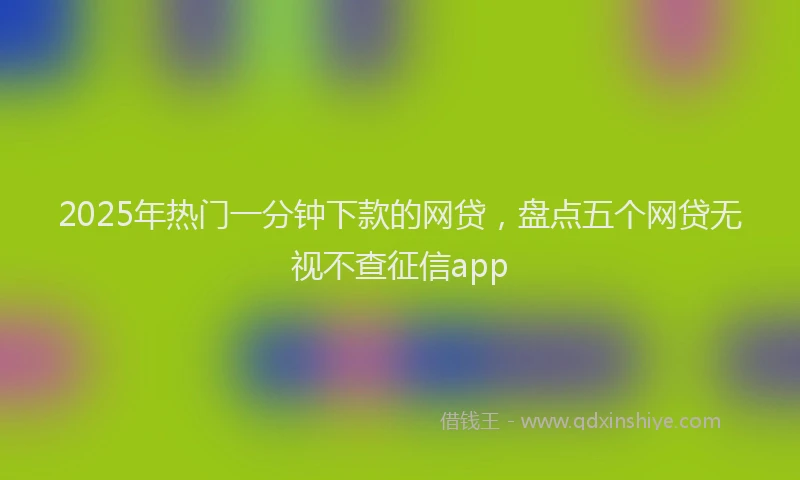 2025年热门一分钟下款的网贷，盘点五个网贷无视不查征信app
