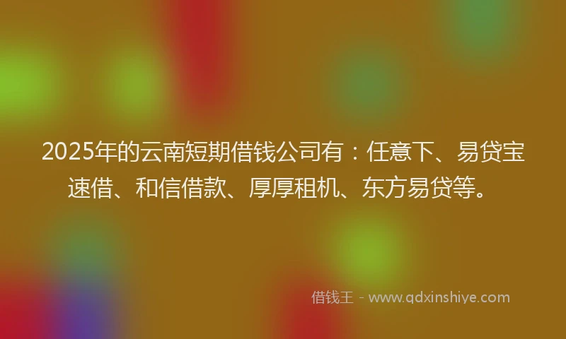 2025年的云南短期借钱公司有：任意下、易贷宝速借、和信借款、厚厚租机、东方易贷等。