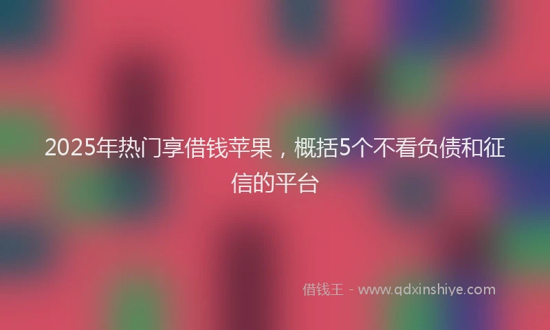 2025年热门享借钱苹果，概括5个不看负债和征信的平台