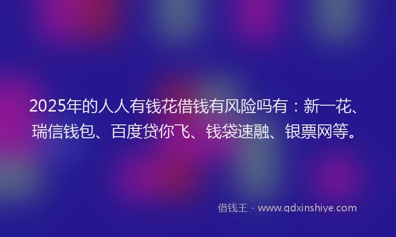 2025年的人人有钱花借钱有风险吗有：新一花、瑞信钱包、百度贷你飞、钱袋速融、银票网等。