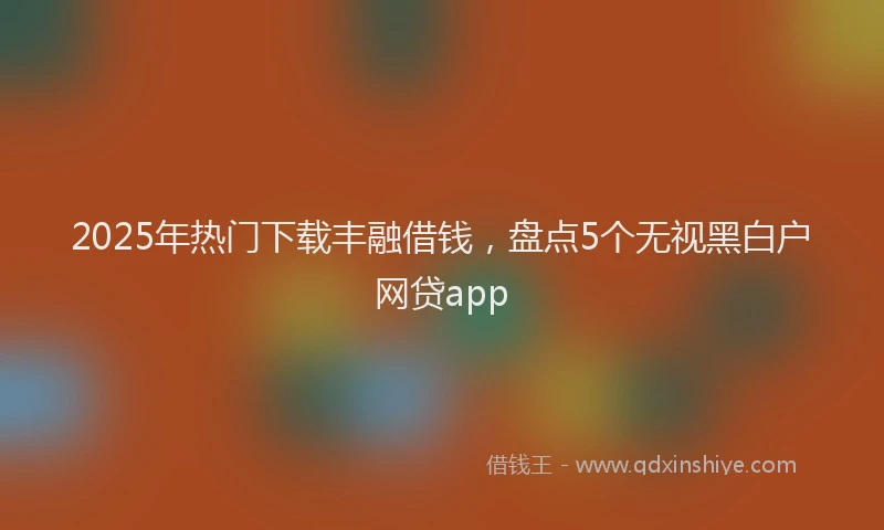 2025年热门下载丰融借钱，盘点5个无视黑白户网贷app