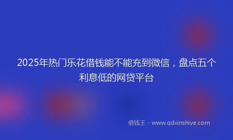 2025年热门乐花借钱能不能充到微信，盘点五个利息低的网贷平台