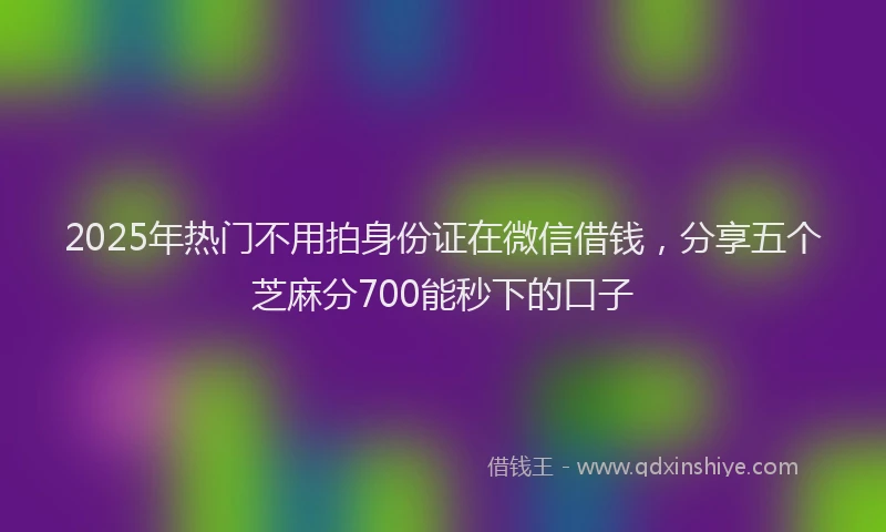 2025年热门不用拍身份证在微信借钱，分享五个芝麻分700能秒下的口子