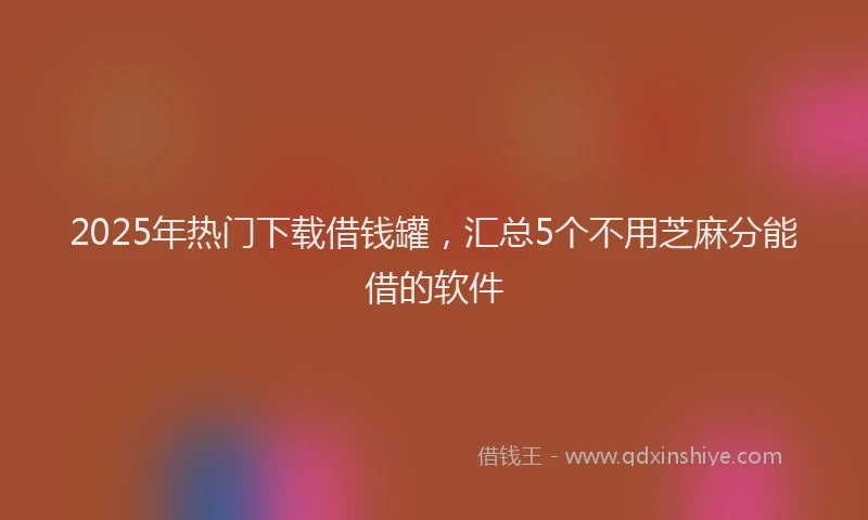 2025年热门下载借钱罐，汇总5个不用芝麻分能借的软件