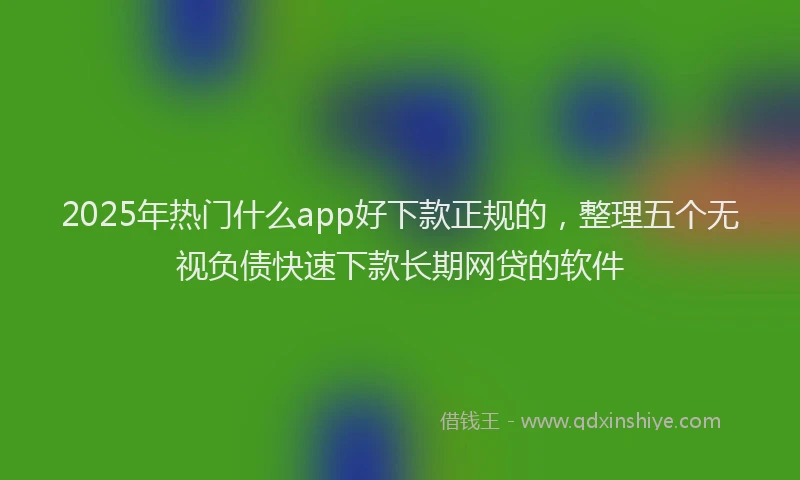 2025年热门什么app好下款正规的，整理五个无视负债快速下款长期网贷的软件