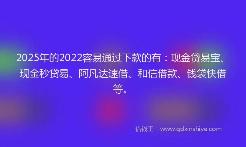 2025年的2022容易通过下款的有：现金贷易宝、现金秒贷易、阿凡达速借、和信借款、钱袋快借等。