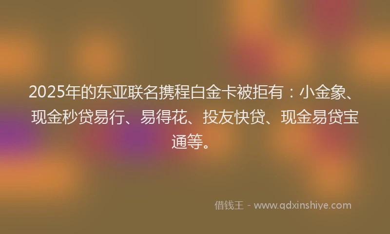 2025年的东亚联名携程白金卡被拒有：小金象、现金秒贷易行、易得花、投友快贷、现金易贷宝通等。