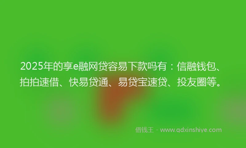 2025年的享e融网贷容易下款吗有：信融钱包、拍拍速借、快易贷通、易贷宝速贷、投友圈等。