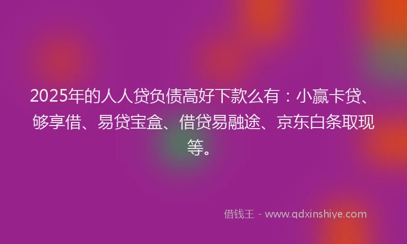 2025年的人人贷负债高好下款么有：小赢卡贷、够享借、易贷宝盒、借贷易融途、京东白条取现等。
