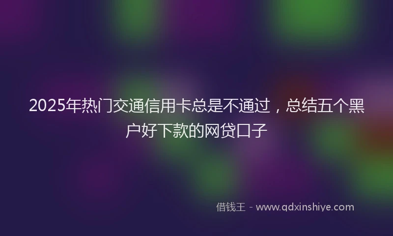 2025年热门交通信用卡总是不通过，总结五个黑户好下款的网贷口子