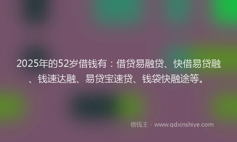 2025年的52岁借钱有：借贷易融贷、快借易贷融、钱速达融、易贷宝速贷、钱袋快融途等。