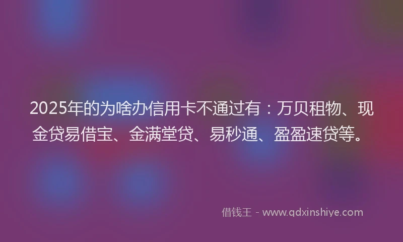 2025年的为啥办信用卡不通过有：万贝租物、现金贷易借宝、金满堂贷、易秒通、盈盈速贷等。