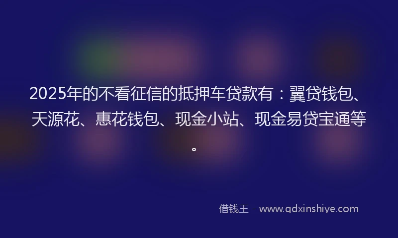 2025年的不看征信的抵押车贷款有:翼贷钱包、天源花、惠花钱包、现金小站、现金易贷宝通等。