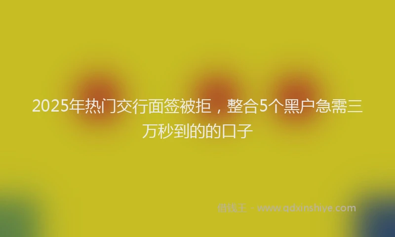 2025年热门交行面签被拒，整合5个黑户急需三万秒到的的口子