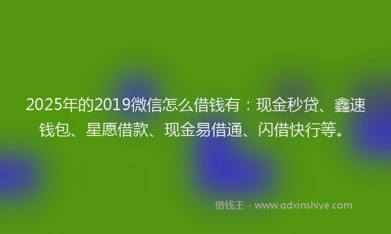 2025年的2019微信怎么借钱有：现金秒贷、鑫速钱包、星愿借款、现金易借通、闪借快行等。