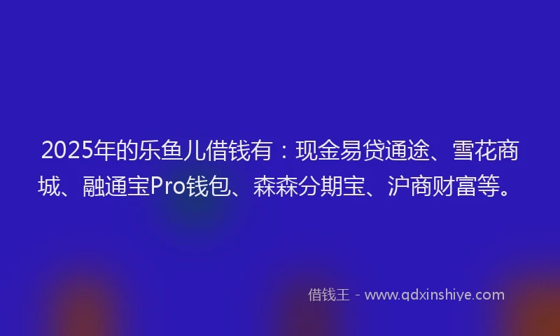 2025年的乐鱼儿借钱有：现金易贷通途、雪花商城、融通宝Pro钱包、森森分期宝、沪商财富等。