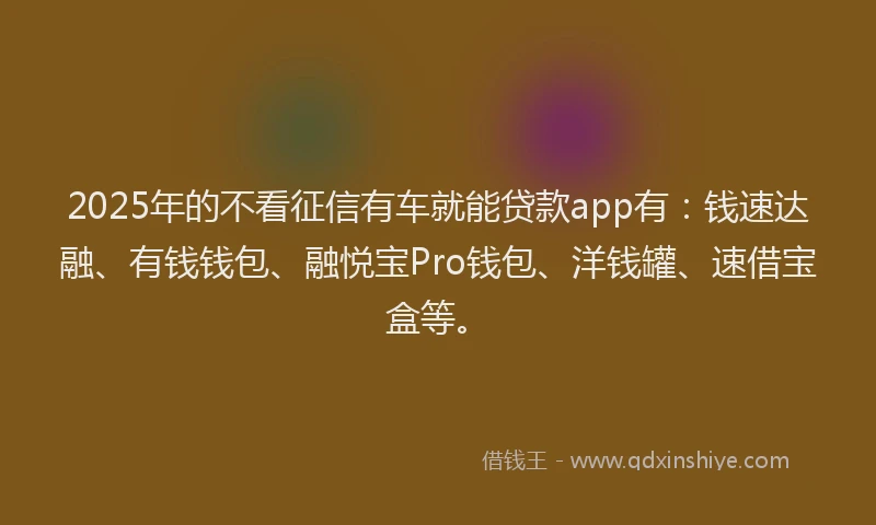 2025年的不看征信有车就能贷款app有：钱速达融、有钱钱包、融悦宝Pro钱包、洋钱罐、速借宝盒等。